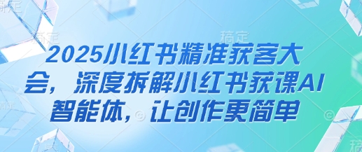 2025小红书精准获客大会，深度拆解小红书获课AI智能体，让创作更简单-垣曜资源
